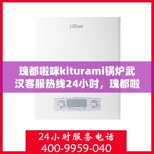 瑰都啦咪kiturami锅炉武汉客服热线24小时，瑰都啦咪kiturami锅炉武汉客服热线全天候服务，随时为您解答疑问