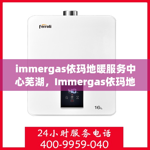immergas依玛地暖服务中心芜湖，Immergas依玛地暖芜湖服务中心，专业温暖您的生活