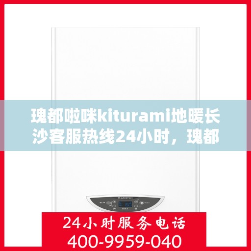 瑰都啦咪kiturami地暖长沙客服热线24小时，瑰都啦咪Kiturami地暖长沙全天候客服热线，暖心服务不打烊