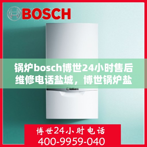 锅炉bosch博世24小时售后维修电话盐城，博世锅炉盐城售后维修电话，全天候专业维修服务保障您的锅炉运行无忧