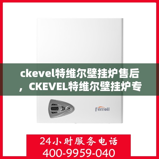 ckevel特维尔壁挂炉售后，CKEVEL特维尔壁挂炉专业售后，贴心服务，温暖您的生活