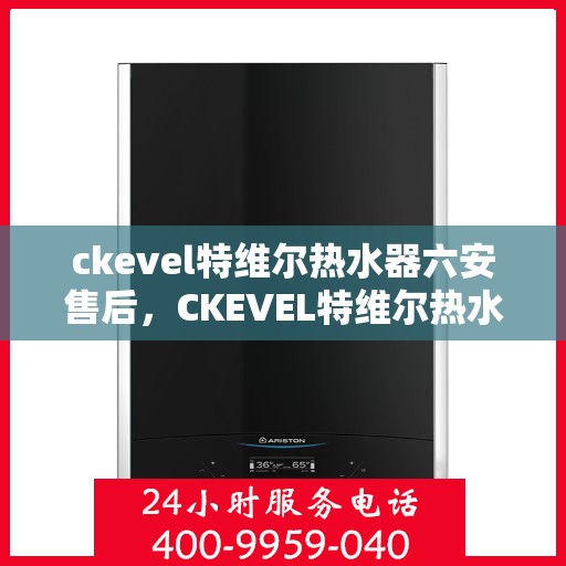 ckevel特维尔热水器六安售后，CKEVEL特维尔热水器在六安的贴心售后服务