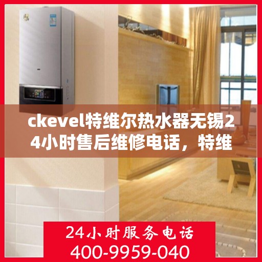 ckevel特维尔热水器无锡24小时售后维修电话，特维尔热水器无锡售后维修电话，全天候专业维修服务保障您的温暖时光