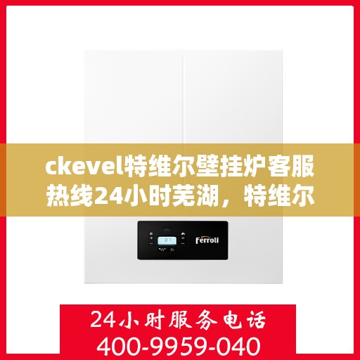 ckevel特维尔壁挂炉客服热线24小时芜湖，特维尔壁挂炉芜湖客服热线全天候服务，专业解答您的每一个疑问