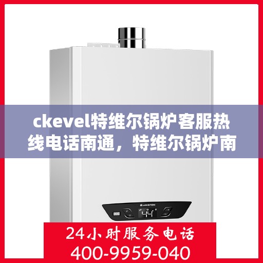 ckevel特维尔锅炉客服热线电话南通，特维尔锅炉南通客服热线电话及售后支持全解析