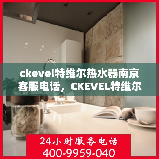 ckevel特维尔热水器南京客服电话，CKEVEL特维尔热水器南京客服热线——专业解答，贴心服务