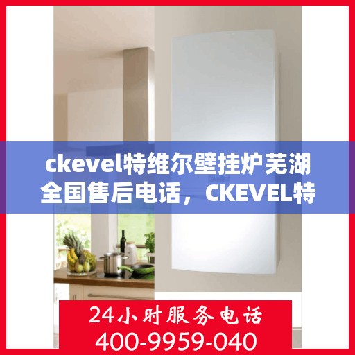 ckevel特维尔壁挂炉芜湖全国售后电话，CKEVEL特维尔壁挂炉全国售后热线在芜湖，一站式服务解决您的壁挂炉问题