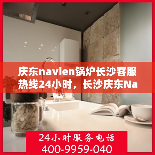 庆东navien锅炉长沙客服热线24小时，长沙庆东Navien锅炉全天候客服热线，暖心服务，随时在线