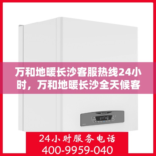 万和地暖长沙客服热线24小时，万和地暖长沙全天候客服热线，温暖连接每一刻
