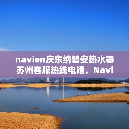 navien庆东纳碧安热水器苏州客服热线电话，Navien庆东纳碧安热水器苏州客服热线电话及售后服务指南