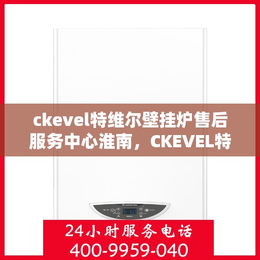 ckevel特维尔壁挂炉售后服务中心淮南，CKEVEL特维尔壁挂炉淮南售后服务中心，专业维修与贴心服务