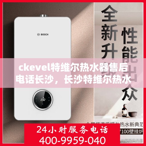 ckevel特维尔热水器售后电话长沙，长沙特维尔热水器售后热线及服务指南