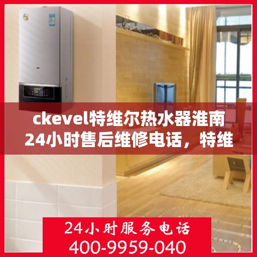 ckevel特维尔热水器淮南24小时售后维修电话，特维尔热水器淮南售后维修电话，全天候专业维修服务保障您的温暖时光