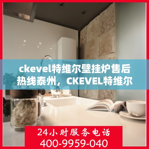 ckevel特维尔壁挂炉售后热线泰州，CKEVEL特维尔壁挂炉泰州售后热线及服务指南