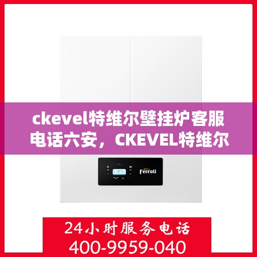 ckevel特维尔壁挂炉客服电话六安，CKEVEL特维尔壁挂炉六安客服热线及售后支持全解析