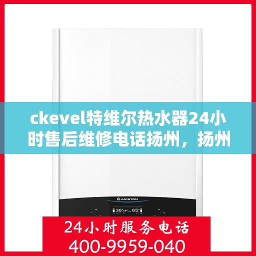 ckevel特维尔热水器24小时售后维修电话扬州，扬州特维尔热水器全天候售后维修服务热线及专业维修团队支持