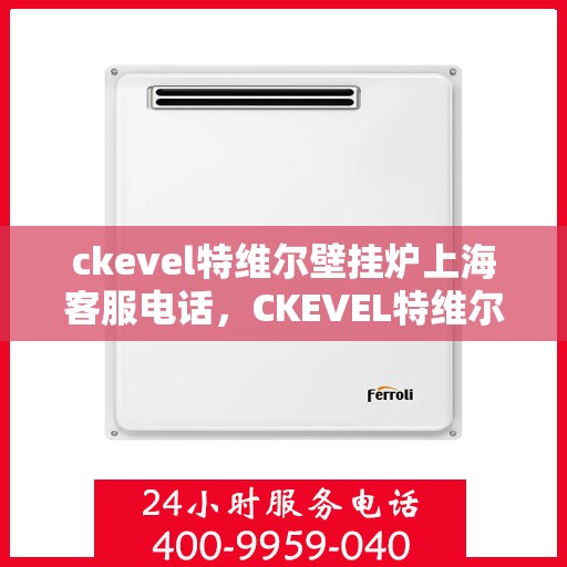 ckevel特维尔壁挂炉上海客服电话，CKEVEL特维尔壁挂炉上海客服热线及售后服务指南