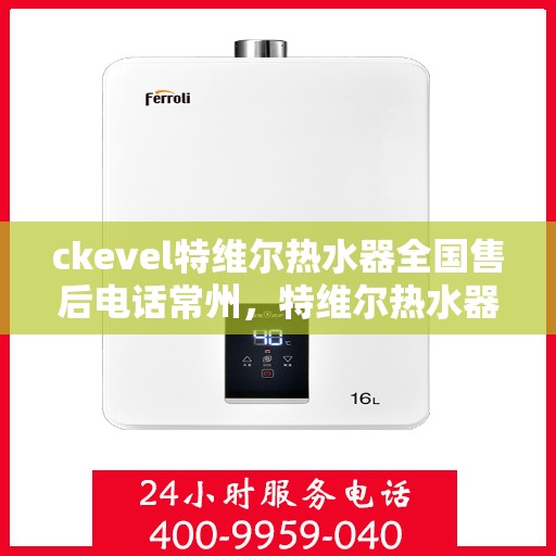 ckevel特维尔热水器全国售后电话常州，特维尔热水器全国售后热线公布，常州用户服务体验升级