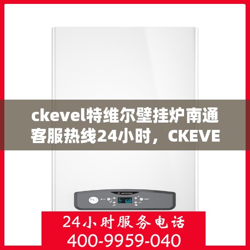 ckevel特维尔壁挂炉南通客服热线24小时，CKEVEL特维尔壁挂炉南通全天候客服热线，贴心服务随时在线