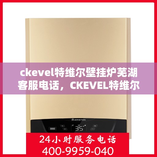 ckevel特维尔壁挂炉芜湖客服电话，CKEVEL特维尔壁挂炉芜湖客服热线及售后服务指南