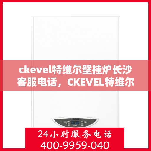ckevel特维尔壁挂炉长沙客服电话，CKEVEL特维尔壁挂炉长沙客服热线及售后服务指南