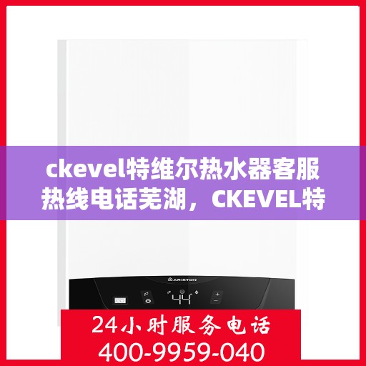 ckevel特维尔热水器客服热线电话芜湖，CKEVEL特维尔热水器芜湖客服热线电话全解析
