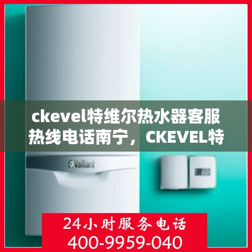 ckevel特维尔热水器客服热线电话南宁，CKEVEL特维尔热水器南宁客服热线电话全解析
