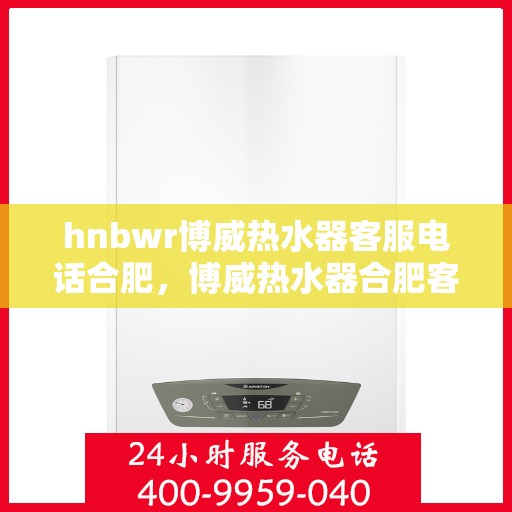hnbwr博威热水器客服电话合肥，博威热水器合肥客服热线全面解析，解决您的疑问与需求！