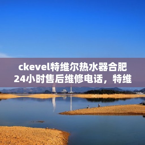 ckevel特维尔热水器合肥24小时售后维修电话，特维尔热水器合肥售后维修电话，全天候专业维修服务保障您的舒适热水体验
