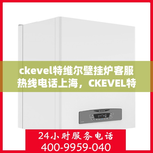 ckevel特维尔壁挂炉客服热线电话上海，CKEVEL特维尔壁挂炉上海客服热线电话全解析