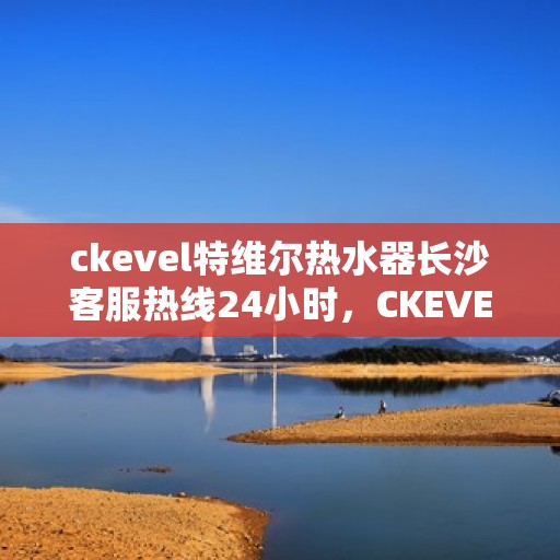 ckevel特维尔热水器长沙客服热线24小时，CKEVEL特维尔热水器长沙全天候客服热线，贴心服务不打烊