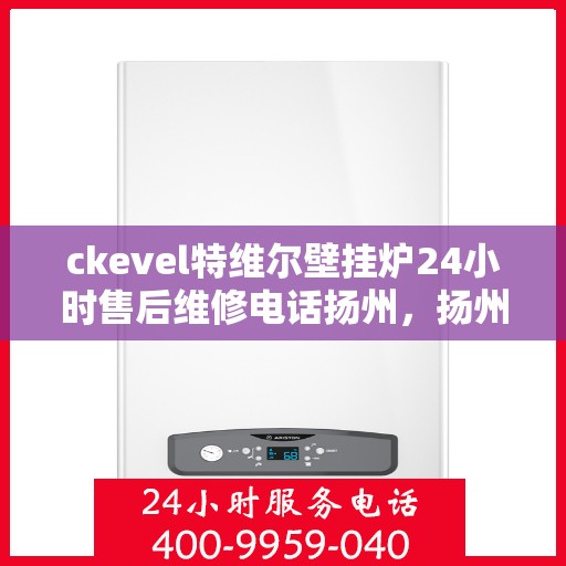 ckevel特维尔壁挂炉24小时售后维修电话扬州，扬州ckevel特维尔壁挂炉全天候售后维修服务热线及专业指南