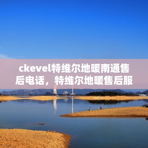 ckevel特维尔地暖南通售后电话，特维尔地暖售后服务热线在南通，专业团队为您解答疑惑，贴心服务保障温暖居家