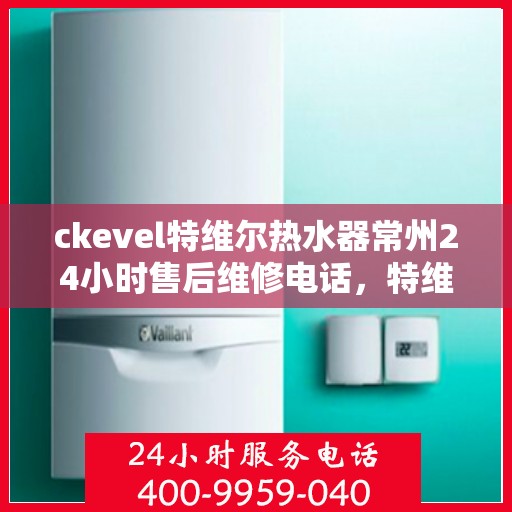 ckevel特维尔热水器常州24小时售后维修电话，特维尔热水器常州售后维修电话，全天候专业维修服务保障您的温暖生活