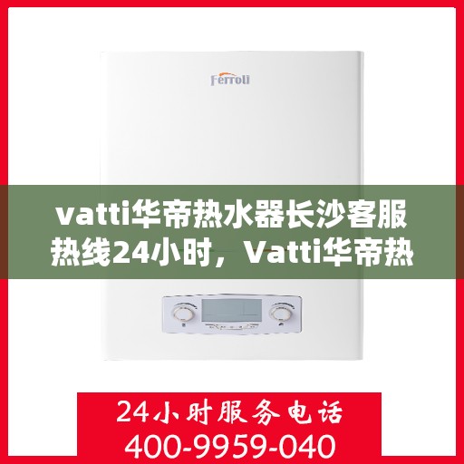 vatti华帝热水器长沙客服热线24小时，Vatti华帝热水器长沙客服热线全天候服务，温暖不打烊