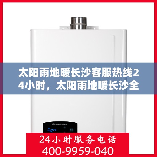 太阳雨地暖长沙客服热线24小时，太阳雨地暖长沙全天候客服热线，温暖连接，服务不打烊