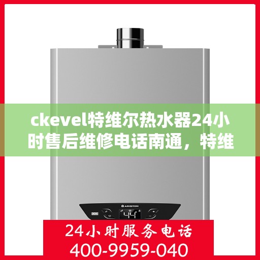 ckevel特维尔热水器24小时售后维修电话南通，特维尔热水器南通售后维修电话，全天候专业维修服务团队保障您的温暖生活