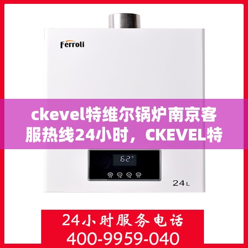 ckevel特维尔锅炉南京客服热线24小时，CKEVEL特维尔锅炉南京全天候客服热线，专业解答您的每一个疑问