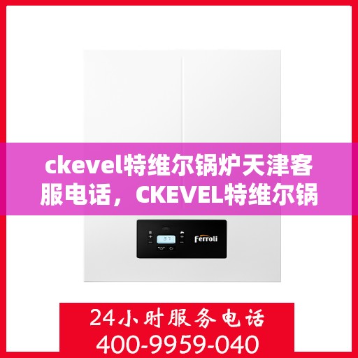 ckevel特维尔锅炉天津客服电话，CKEVEL特维尔锅炉天津客服热线及咨询指南