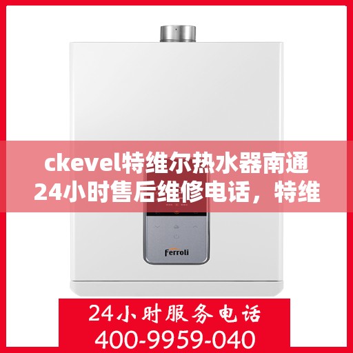 ckevel特维尔热水器南通24小时售后维修电话，特维尔热水器南通售后维修电话，全天候专业维修服务保障您的温暖时光