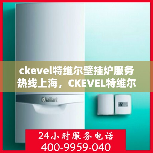 ckevel特维尔壁挂炉服务热线上海，CKEVEL特维尔壁挂炉上海服务热线详解