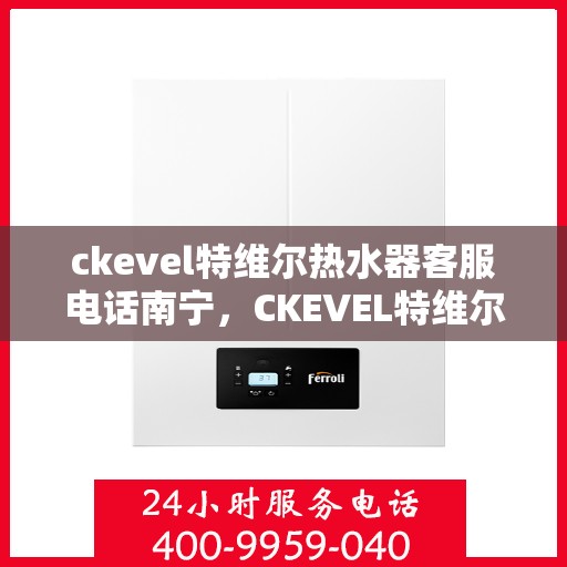 ckevel特维尔热水器客服电话南宁，CKEVEL特维尔热水器南宁客服热线及售后服务