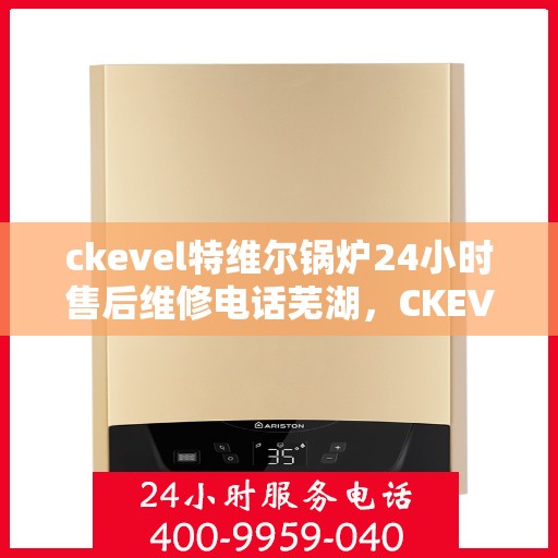 ckevel特维尔锅炉24小时售后维修电话芜湖，CKEVEL特维尔锅炉全天候售后维修服务热线，芜湖专业维修团队为您解答疑难