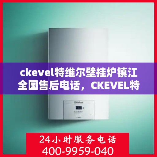 ckevel特维尔壁挂炉镇江全国售后电话，CKEVEL特维尔壁挂炉镇江售后服务热线及全国售后电话全解析