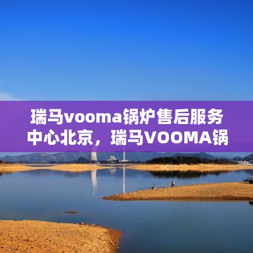 瑞马vooma锅炉售后服务中心北京，瑞马VOOMA锅炉北京售后服务中心，专业维修与贴心服务