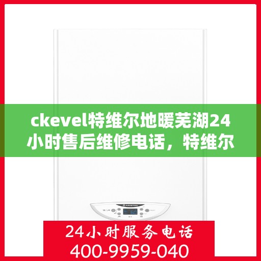 ckevel特维尔地暖芜湖24小时售后维修电话，特维尔地暖芜湖全天候售后维修服务热线
