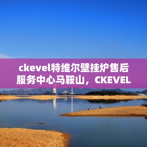 ckevel特维尔壁挂炉售后服务中心马鞍山，CKEVEL特维尔壁挂炉马鞍山售后服务中心，专业维修与贴心服务