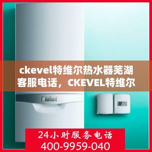 ckevel特维尔热水器芜湖客服电话，CKEVEL特维尔热水器芜湖客服热线及售后服务指南