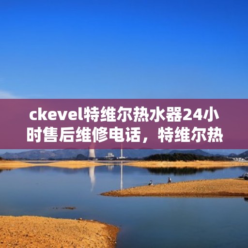 ckevel特维尔热水器24小时售后维修电话，特维尔热水器全天候售后维修服务热线，专业解决您的热水器问题