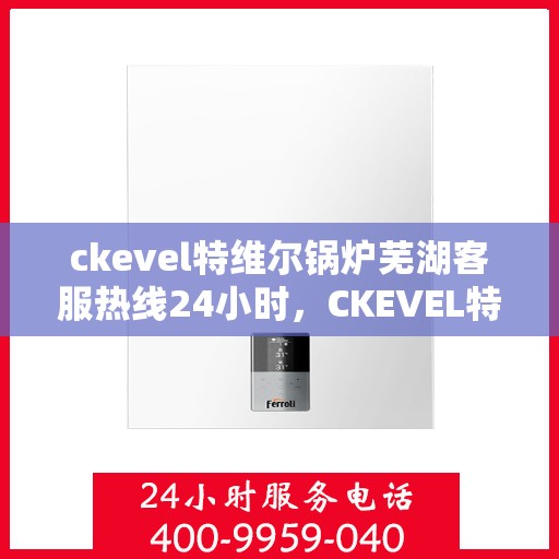 ckevel特维尔锅炉芜湖客服热线24小时，CKEVEL特维尔锅炉芜湖全天候客服热线，专业服务的24小时守护者